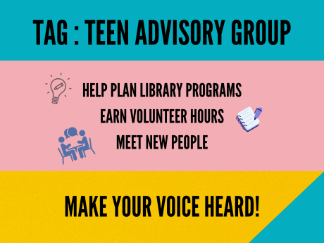 colorful background with text: "TAG Teen Adivsory Group. Help plan library programs, earn volunteer hours, meet new people. Make your voice heard!